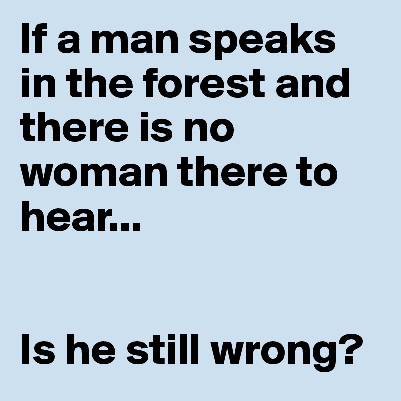 If a man speaks in the forest and there is no woman there to hear...


Is he still wrong?