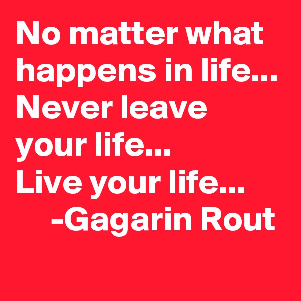 No matter what happens in life...
Never leave your life...
Live your life...
     -Gagarin Rout