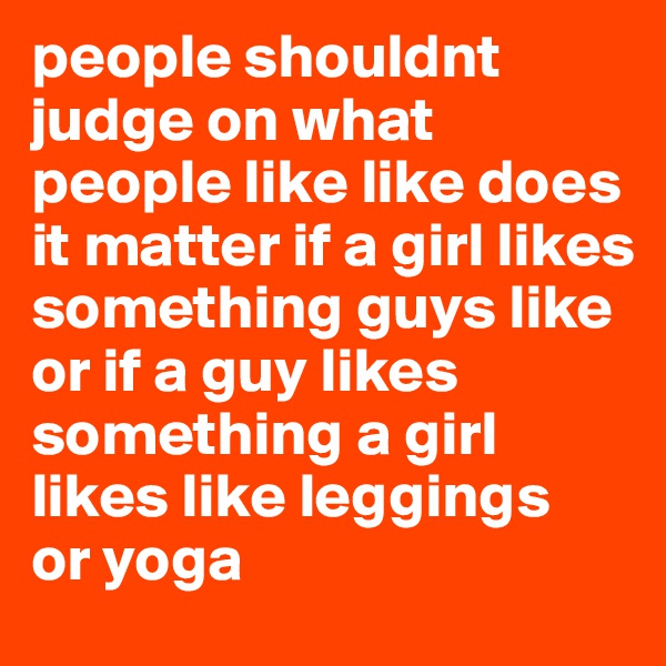 people shouldnt judge on what people like like does it matter if a girl likes something guys like or if a guy likes something a girl likes like leggings
or yoga 