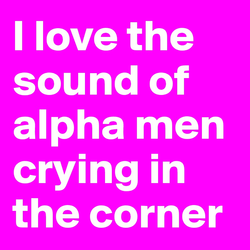 I love the sound of alpha men crying in the corner