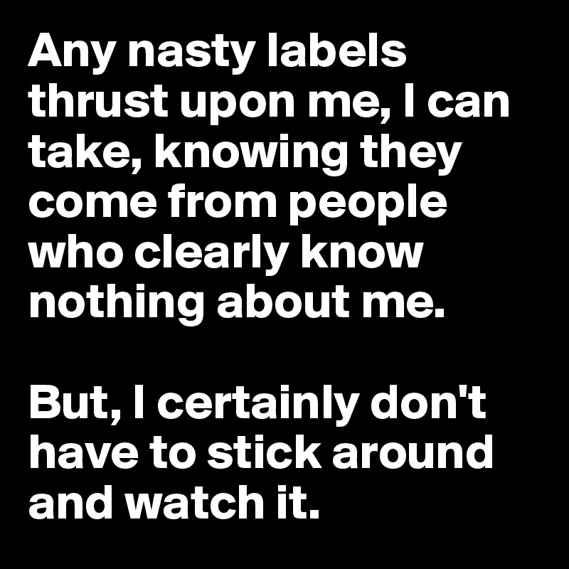 Any nasty labels thrust upon me, I can take, knowing they come from people who clearly know nothing about me.

But, I certainly don't have to stick around and watch it.