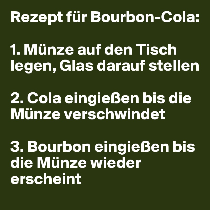 Rezept für Bourbon-Cola:

1. Münze auf den Tisch legen, Glas darauf stellen

2. Cola eingießen bis die Münze verschwindet

3. Bourbon eingießen bis die Münze wieder erscheint