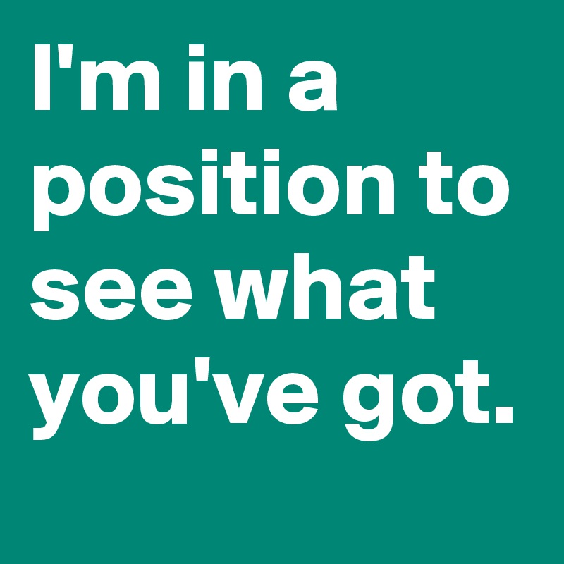 I'm in a position to see what you've got.