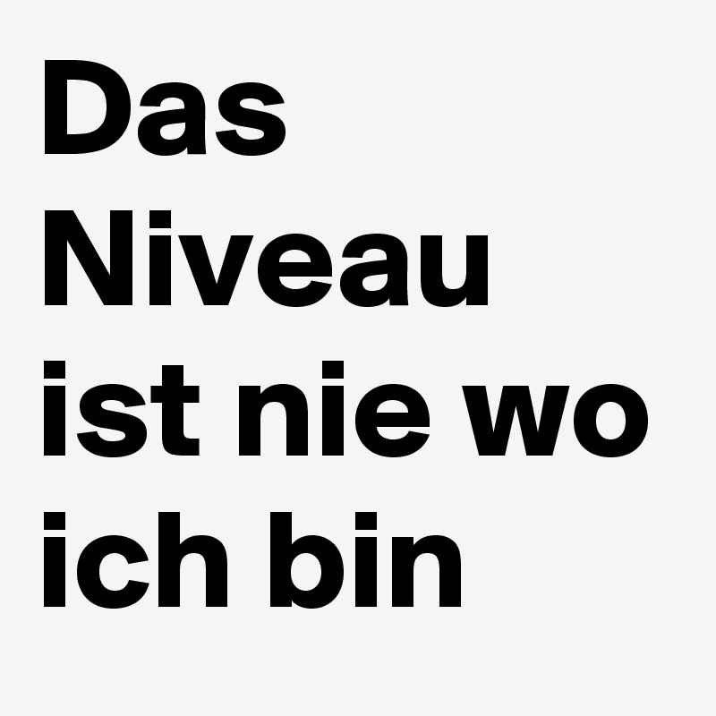 Das Niveau ist nie wo ich bin