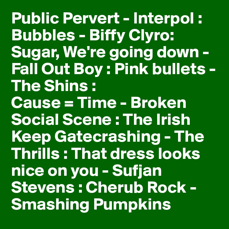 Public Pervert - Interpol : Bubbles - Biffy Clyro: Sugar, We're going down - Fall Out Boy : Pink bullets - The Shins : 
Cause = Time - Broken Social Scene : The Irish Keep Gatecrashing - The Thrills : That dress looks nice on you - Sufjan Stevens : Cherub Rock - Smashing Pumpkins