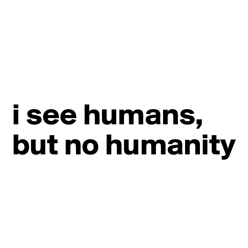 


i see humans,
but no humanity

