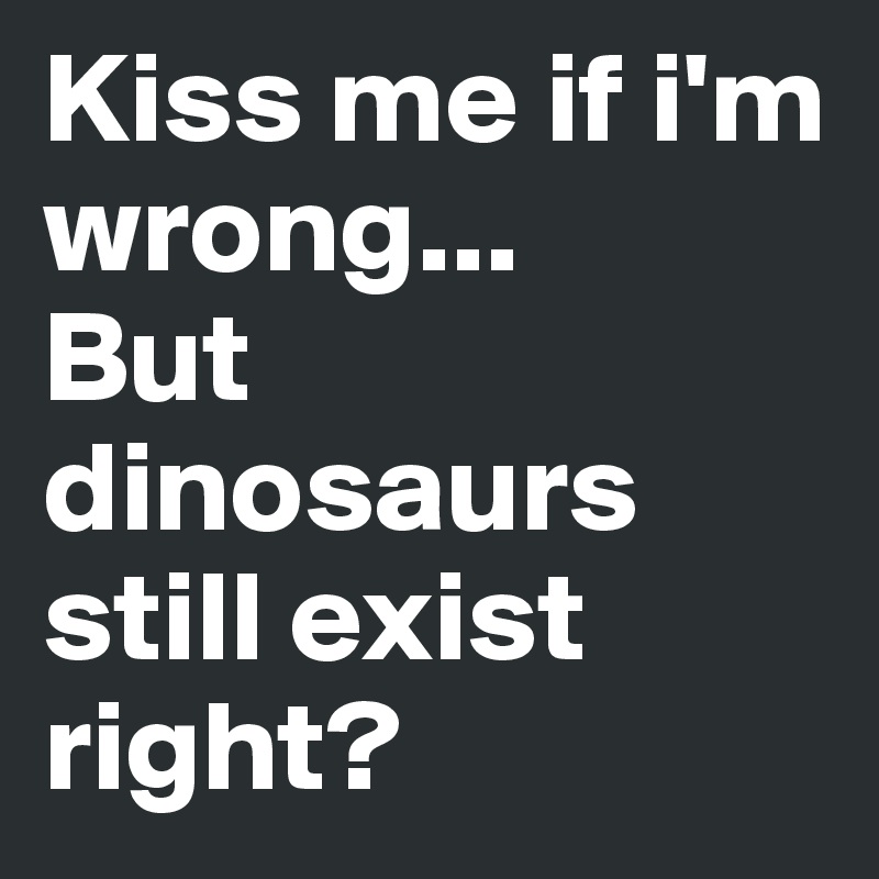 Kiss me if i'm wrong...
But dinosaurs still exist right? 