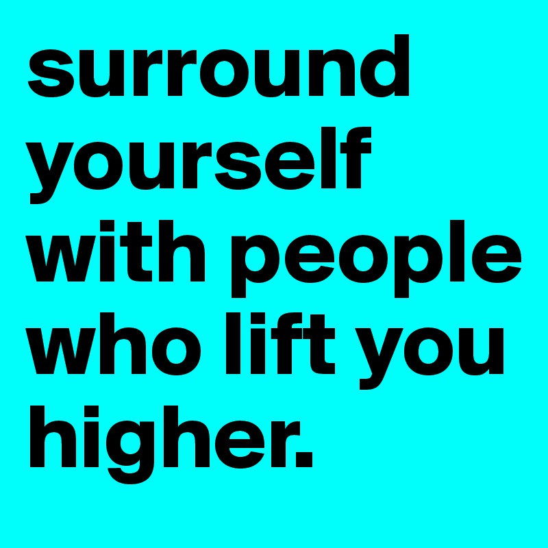 surround yourself with people who lift you higher.