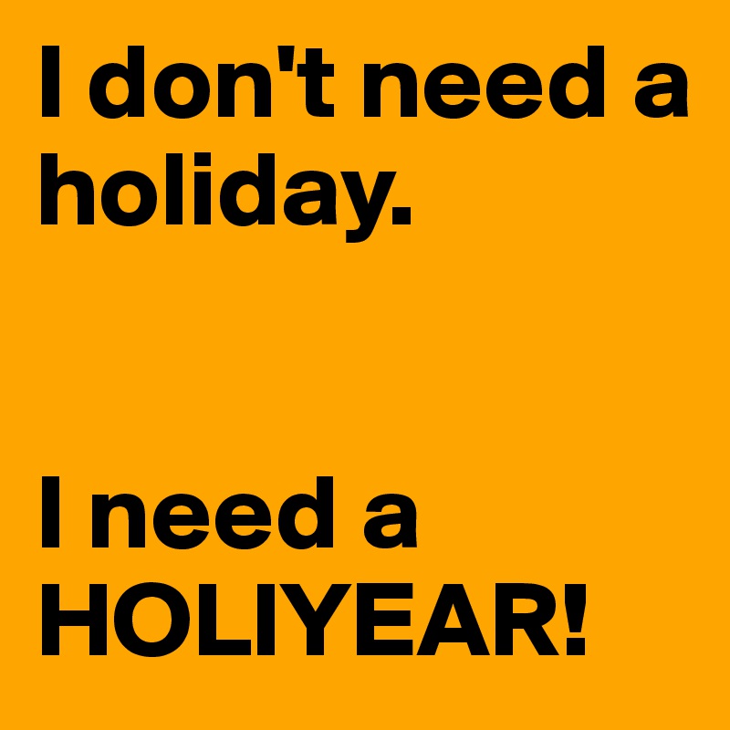 I don't need a holiday.


I need a HOLIYEAR!