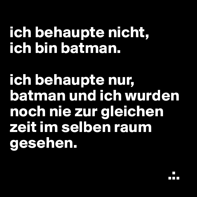 
ich behaupte nicht,
ich bin batman.

ich behaupte nur, batman und ich wurden noch nie zur gleichen zeit im selben raum gesehen.

                                                  .:.