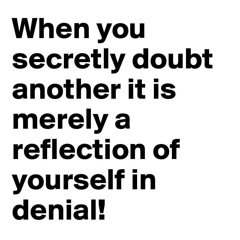 When you secretly doubt another it is merely a reflection of yourself in denial!