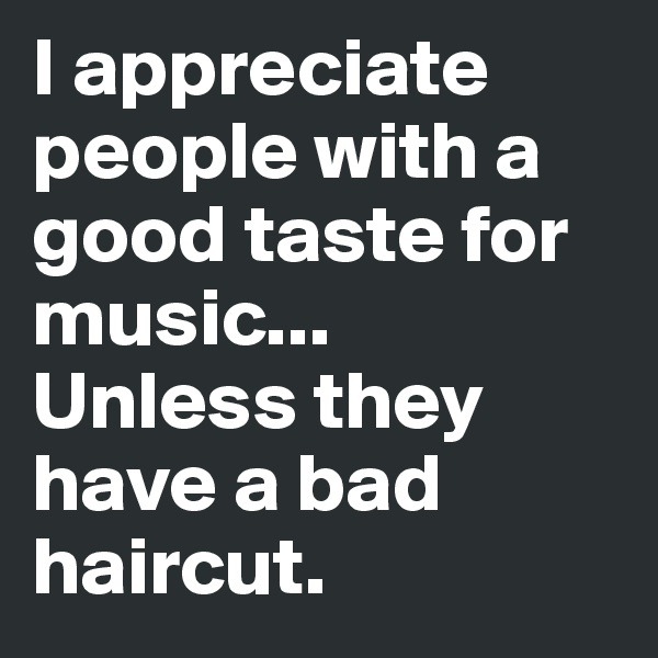 I appreciate people with a good taste for music... 
Unless they have a bad haircut.