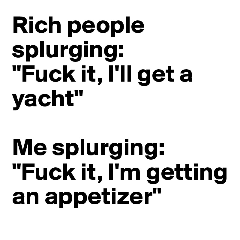 Rich people splurging:
"Fuck it, I'll get a yacht"

Me splurging:
"Fuck it, I'm getting an appetizer"