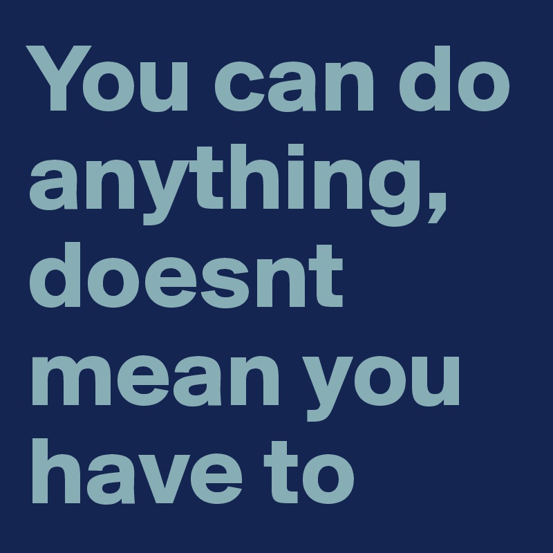You can do anything, doesnt mean you have to