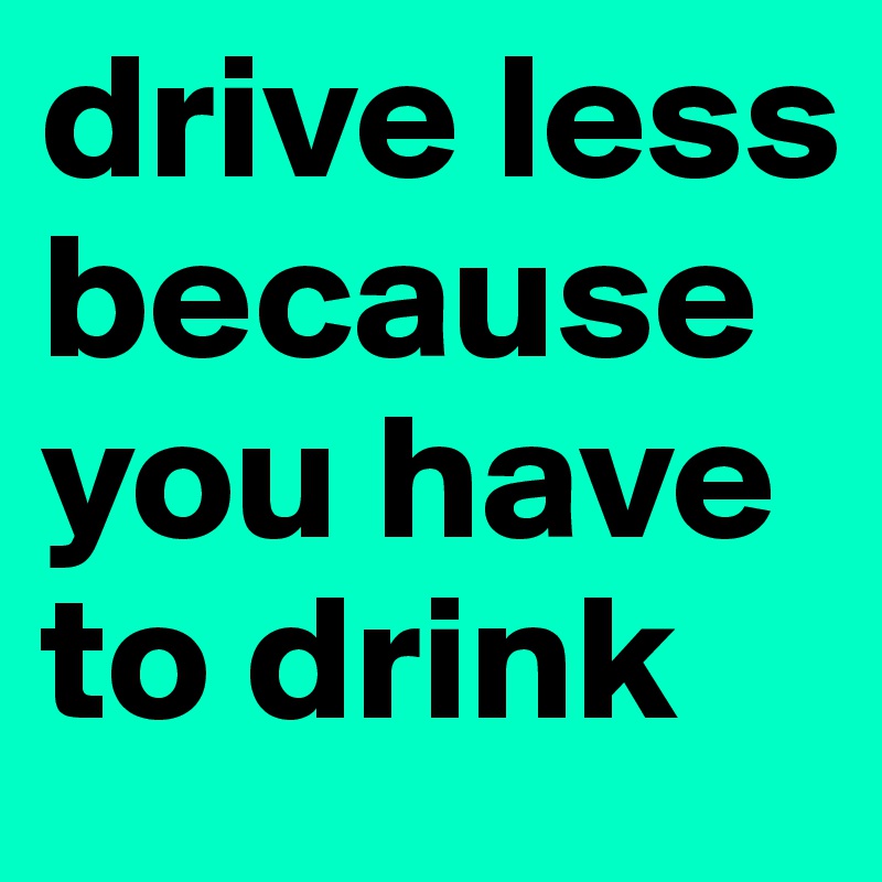 drive less because you have to drink