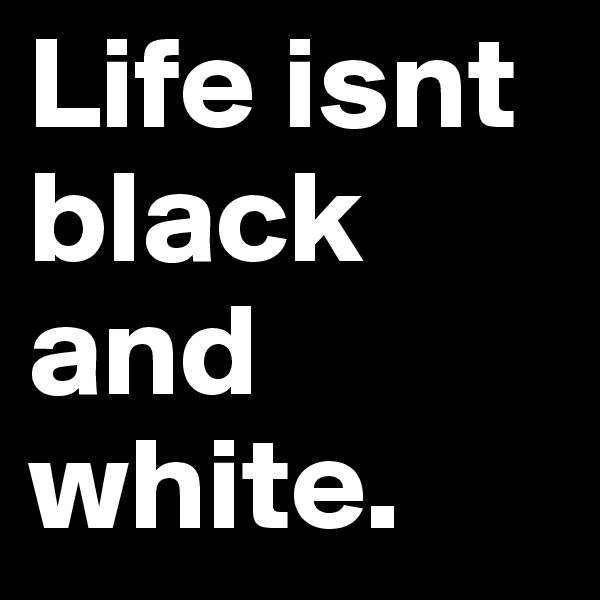 Life isnt black and white. 