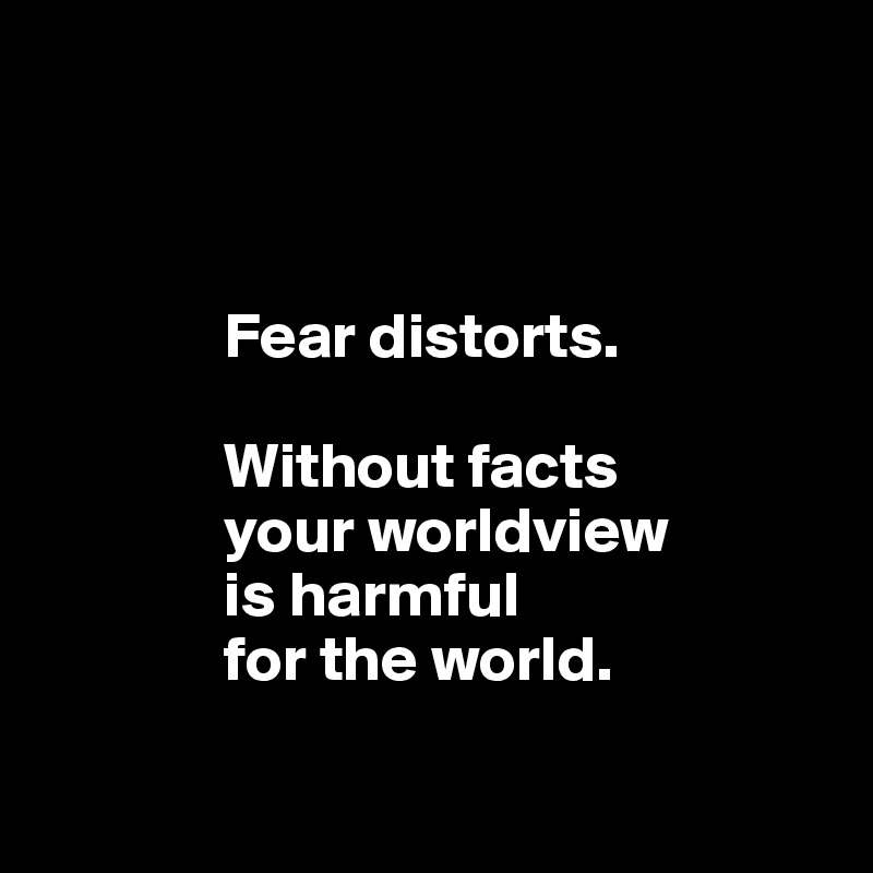 



              Fear distorts.
              
              Without facts
              your worldview 
              is harmful
              for the world. 

