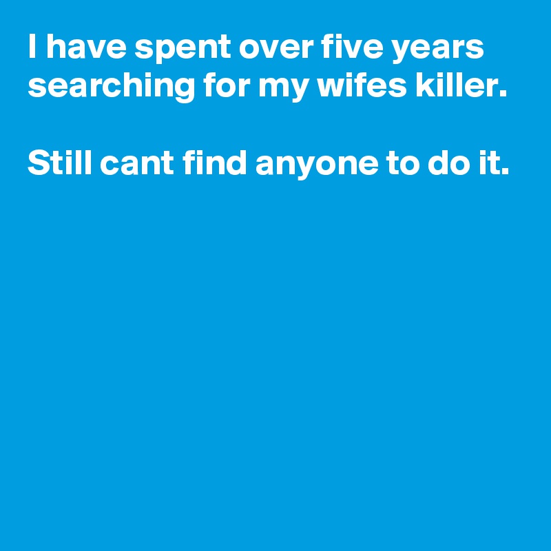 I have spent over five years searching for my wifes killer.

Still cant find anyone to do it.







