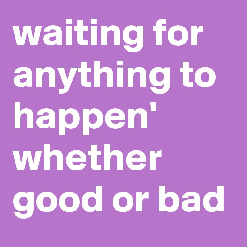 waiting for anything to happen'
whether good or bad