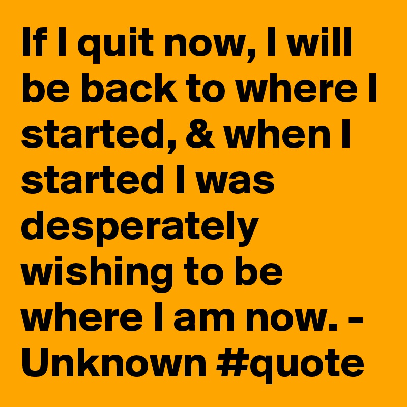 If I quit now, I will be back to where I started, & when I started I was desperately wishing to be where I am now. - Unknown #quote
