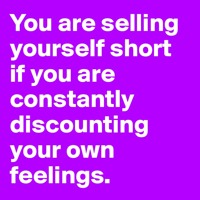 You are selling yourself short if you are constantly discounting your own feelings.