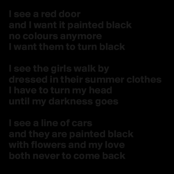 I see a red door
and I want it painted black
no colours anymore
I want them to turn black

I see the girls walk by
dressed in their summer clothes
I have to turn my head
until my darkness goes

I see a line of cars
and they are painted black
with flowers and my love
both never to come back