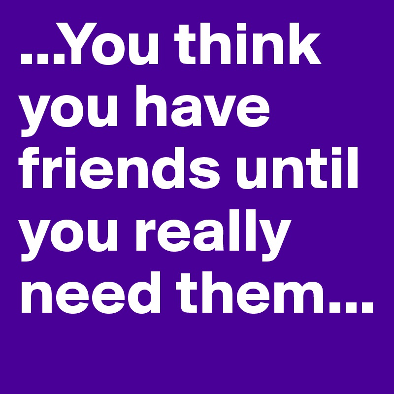 ...You think you have friends until you really need them...