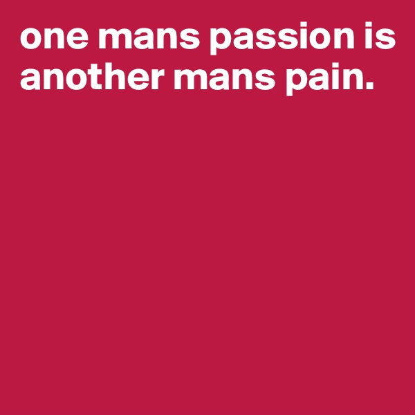 one mans passion is
another mans pain.






