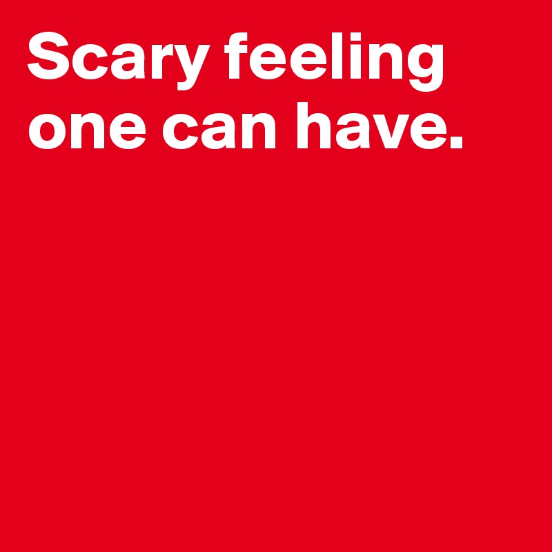 Scary feeling one can have.





