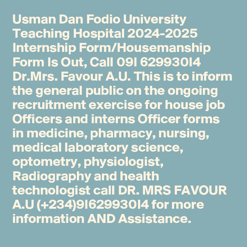 Usman Dan Fodio University Teaching Hospital 2024-2025 Internship Form/Housemanship Form Is Out, Call 09I 629930I4 Dr.Mrs. Favour A.U. This is to inform the general public on the ongoing recruitment exercise for house job Officers and interns Officer forms in medicine, pharmacy, nursing, medical laboratory science, optometry, physiologist, Radiography and health technologist call DR. MRS FAVOUR A.U (+234)9I629930I4 for more information AND Assistance.