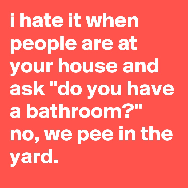 i hate it when people are at your house and ask "do you have a bathroom?"
no, we pee in the yard.