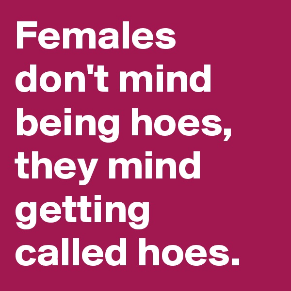 Females don't mind being hoes, they mind getting called hoes.