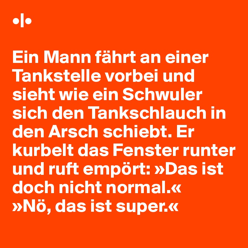 •|•

Ein Mann fährt an einer Tankstelle vorbei und sieht wie ein Schwuler sich den Tankschlauch in den Arsch schiebt. Er kurbelt das Fenster runter und ruft empört: »Das ist doch nicht normal.«
»Nö, das ist super.«