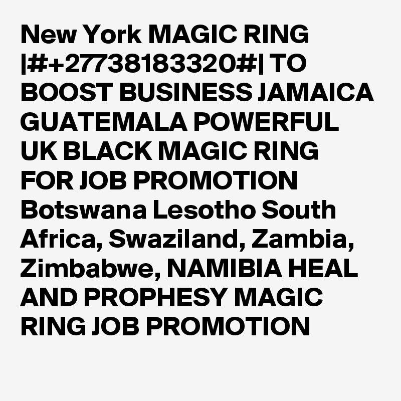 New York MAGIC RING |#+27738183320#| TO BOOST BUSINESS JAMAICA GUATEMALA POWERFUL UK BLACK MAGIC RING FOR JOB PROMOTION Botswana Lesotho South Africa, Swaziland, Zambia, Zimbabwe, NAMIBIA HEAL AND PROPHESY MAGIC RING JOB PROMOTION