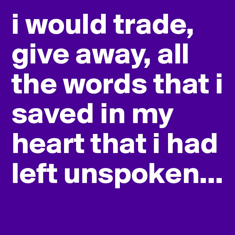 i would trade, give away, all the words that i saved in my heart that i had left unspoken...