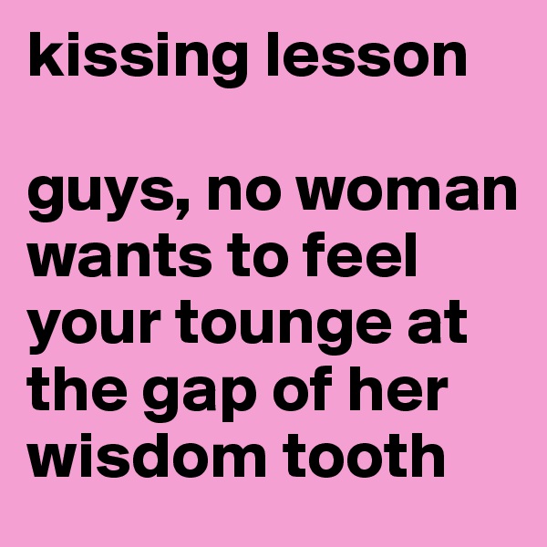 kissing lesson

guys, no woman wants to feel your tounge at the gap of her wisdom tooth