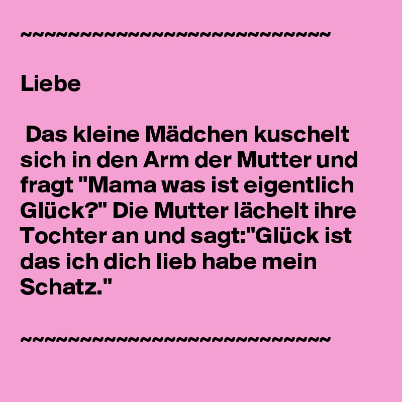 ~~~~~~~~~~~~~~~~~~~~~~~~~~

Liebe 

 Das kleine Mädchen kuschelt sich in den Arm der Mutter und fragt "Mama was ist eigentlich Glück?" Die Mutter lächelt ihre Tochter an und sagt:"Glück ist das ich dich lieb habe mein Schatz."

~~~~~~~~~~~~~~~~~~~~~~~~~~
