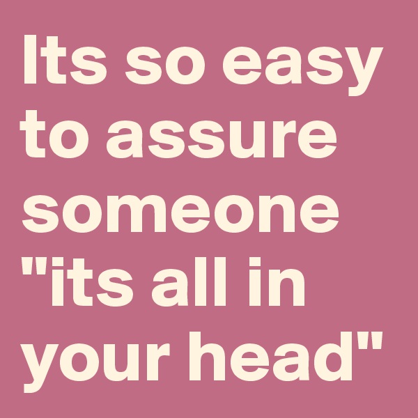 Its so easy to assure someone "its all in your head" 