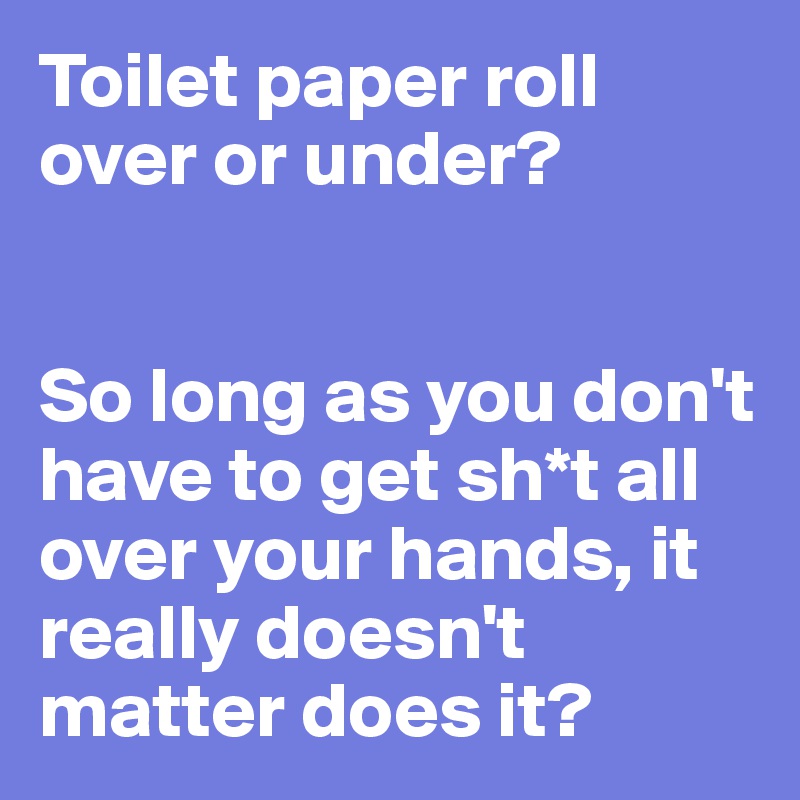 Toilet paper roll over or under?


So long as you don't have to get sh*t all over your hands, it really doesn't matter does it?