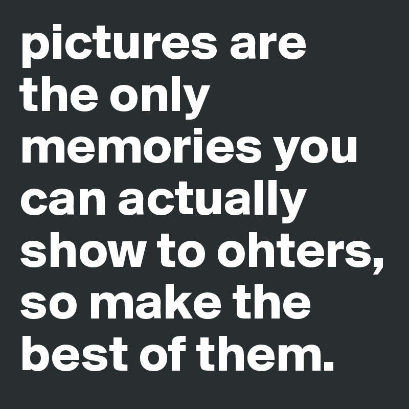 pictures are the only memories you can actually show to ohters, so make the best of them.