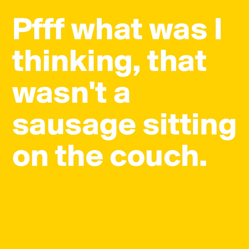 Pfff what was I thinking, that wasn't a sausage sitting on the couch. 
