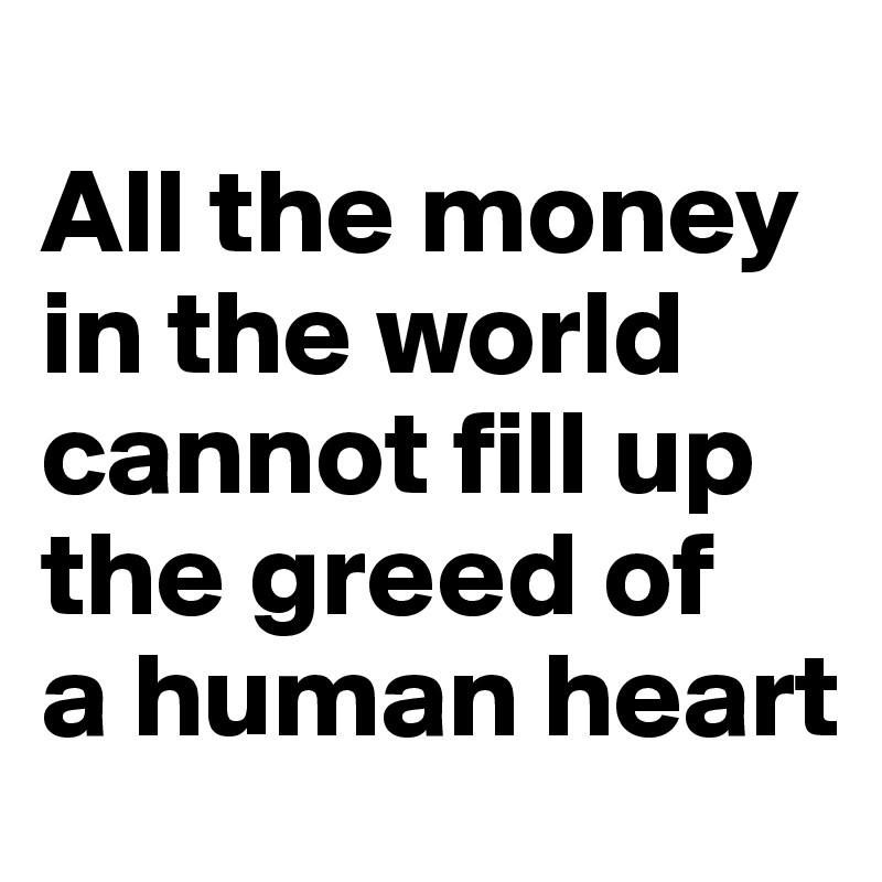 
All the money in the world 
cannot fill up the greed of 
a human heart 
