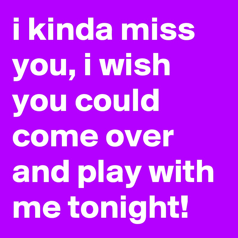 i kinda miss you, i wish you could come over and play with me tonight!