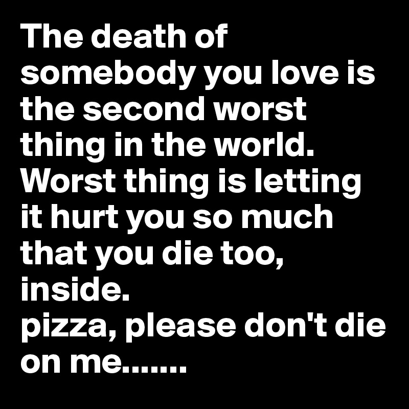 The death of somebody you love is the second worst thing in the world. Worst thing is letting it hurt you so much that you die too, inside.
pizza, please don't die on me.......