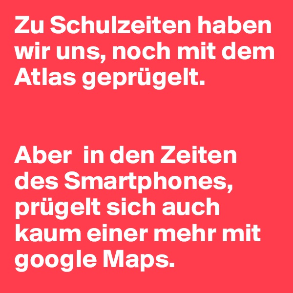 Zu Schulzeiten haben wir uns, noch mit dem Atlas geprügelt.


Aber  in den Zeiten des Smartphones, prügelt sich auch kaum einer mehr mit google Maps.