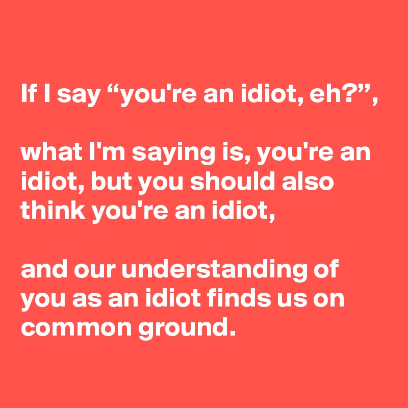 

If I say “you're an idiot, eh?”,

what I'm saying is, you're an idiot, but you should also think you're an idiot,

and our understanding of you as an idiot finds us on common ground.
 