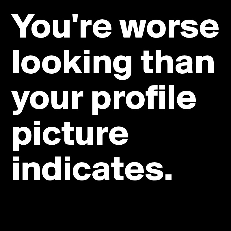 You're worse looking than your profile picture indicates.
