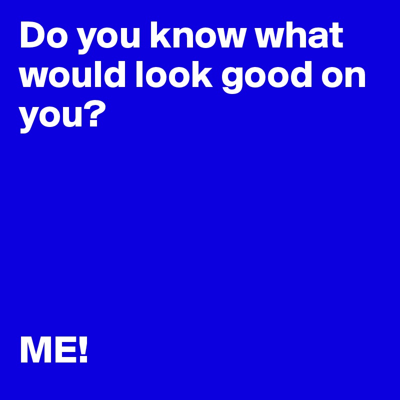 Do you know what would look good on you?





ME!