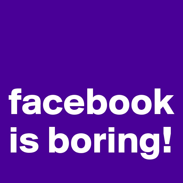 

facebook
is boring! 