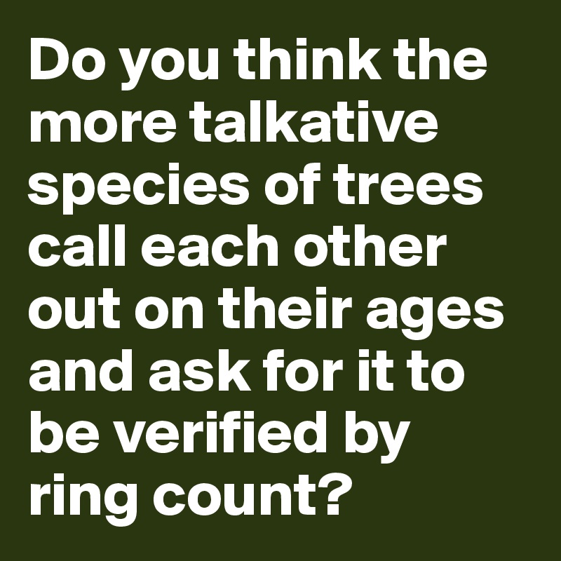 Do you think the more talkative species of trees call each other out on their ages and ask for it to be verified by ring count?